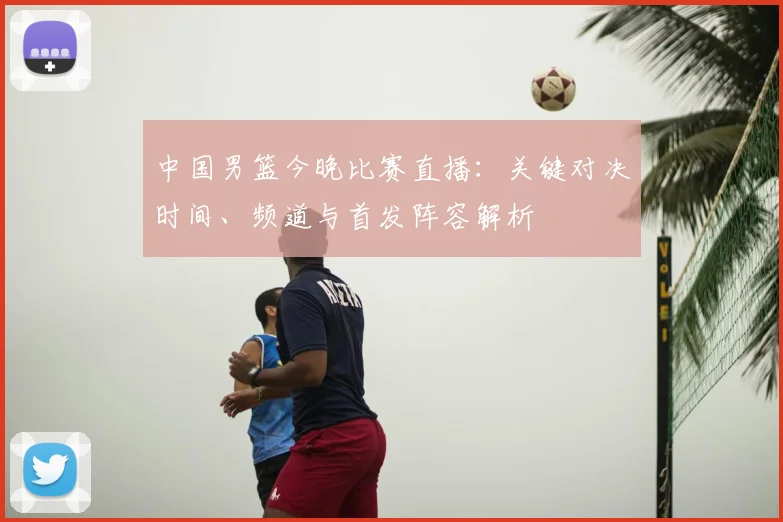 中国男篮今晚比赛直播:关键对决时间、频道与首发阵容解析
