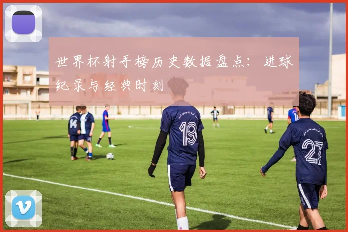 世界杯射手榜历史数据盘点：进球纪录与经典时刻