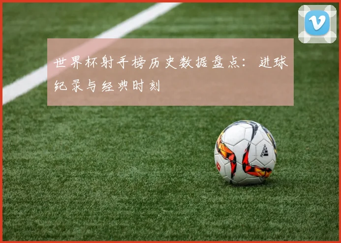 世界杯射手榜历史数据盘点：进球纪录与经典时刻