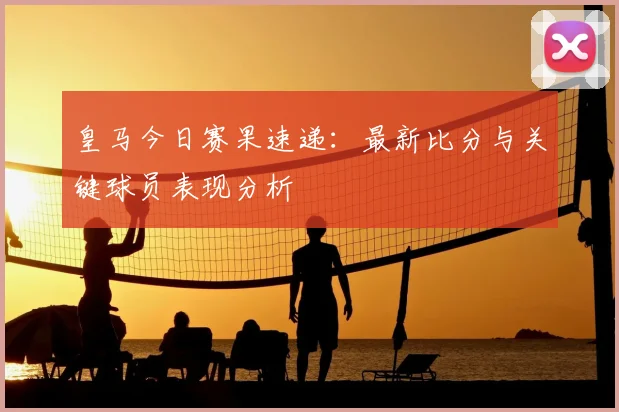 皇马今日赛果速递：最新比分与关键球员表现分析