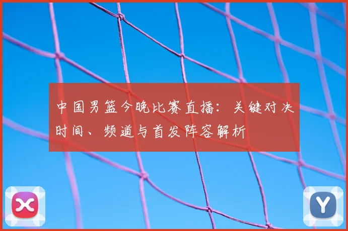 中国男篮今晚比赛直播:关键对决时间、频道与首发阵容解析