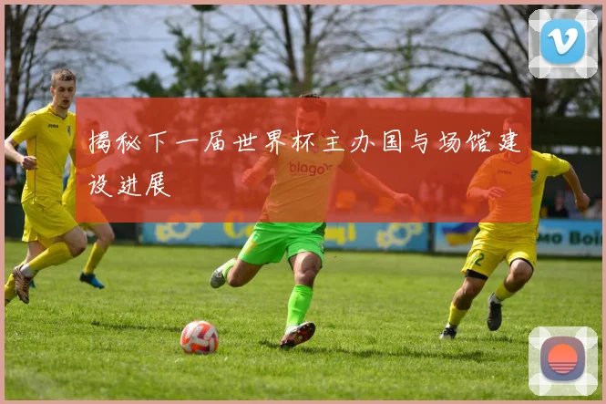揭秘下一届世界杯主办国与场馆建设进展