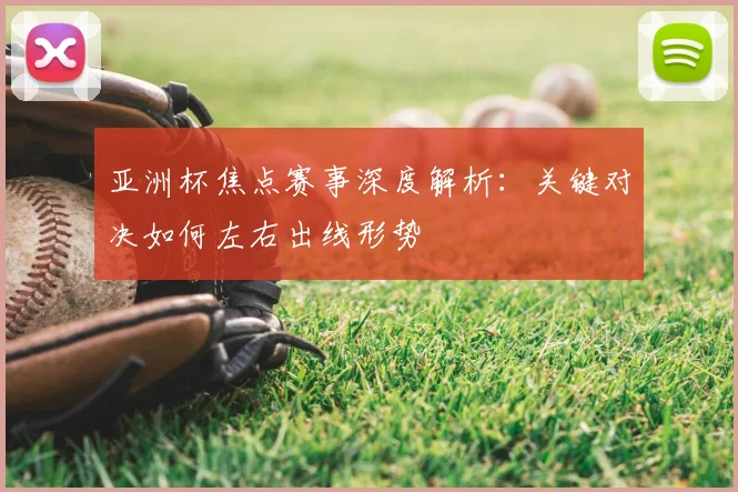 亚洲杯焦点赛事深度解析：关键对决如何左右出线形势