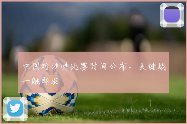 中国对沙特比赛时间公布,关键战一触即发