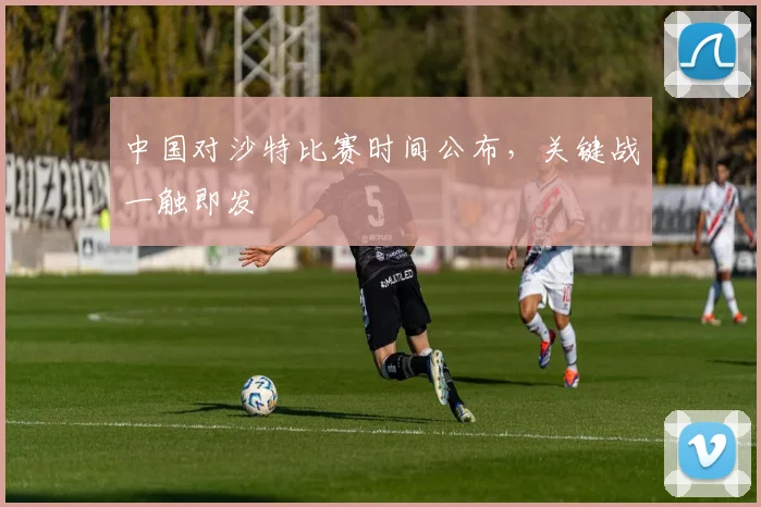 中国对沙特比赛时间公布,关键战一触即发