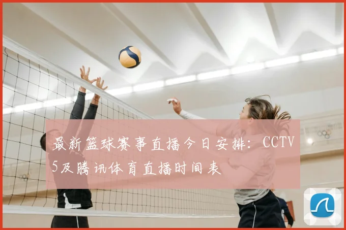 最新篮球赛事直播今日安排：CCTV5及腾讯体育直播时间表