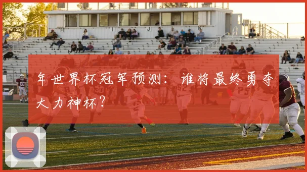 年世界杯冠军预测：谁将最终勇夺大力神杯？