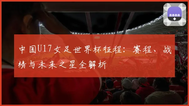 中国U17女足世界杯征程:赛程、战绩与未来之星全解析
